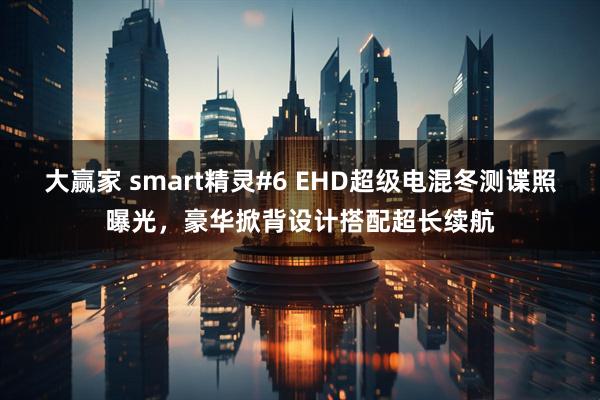 大赢家 smart精灵#6 EHD超级电混冬测谍照曝光，豪华掀背设计搭配超长续航