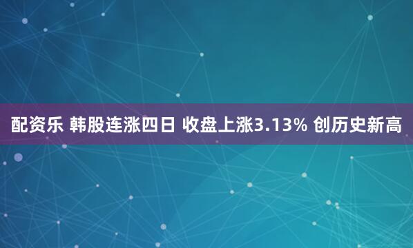 配资乐 韩股连涨四日 收盘上涨3.13% 创历史新高