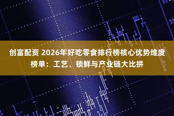 创富配资 2026年好吃零食排行榜核心优势维度榜单：工艺、锁鲜与产业链大比拼