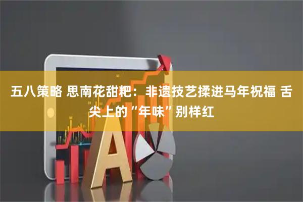 五八策略 思南花甜粑：非遗技艺揉进马年祝福 舌尖上的“年味”别样红