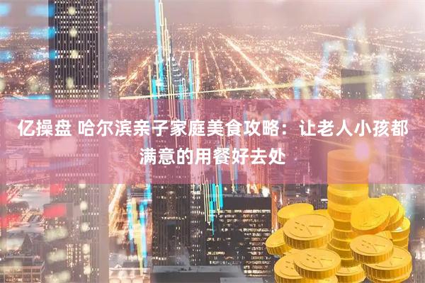 亿操盘 哈尔滨亲子家庭美食攻略：让老人小孩都满意的用餐好去处