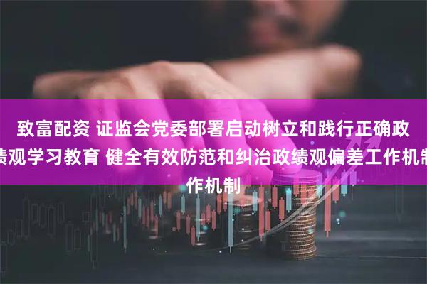 致富配资 证监会党委部署启动树立和践行正确政绩观学习教育 健全有效防范和纠治政绩观偏差工作机制