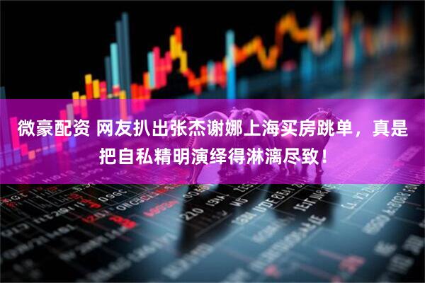 微豪配资 网友扒出张杰谢娜上海买房跳单，真是把自私精明演绎得淋漓尽致！