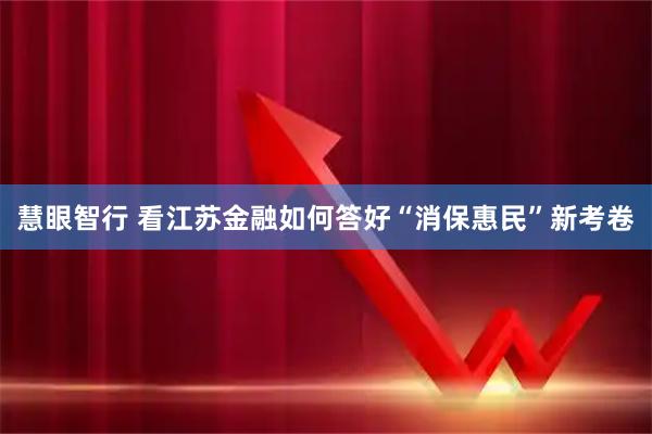 慧眼智行 看江苏金融如何答好“消保惠民”新考卷