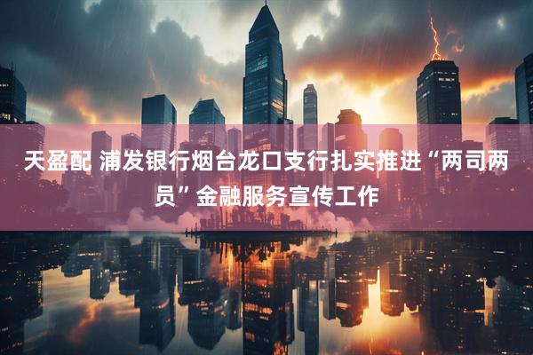天盈配 浦发银行烟台龙口支行扎实推进“两司两员”金融服务宣传工作