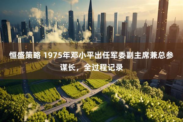 恒盛策略 1975年邓小平出任军委副主席兼总参谋长，全过程记录