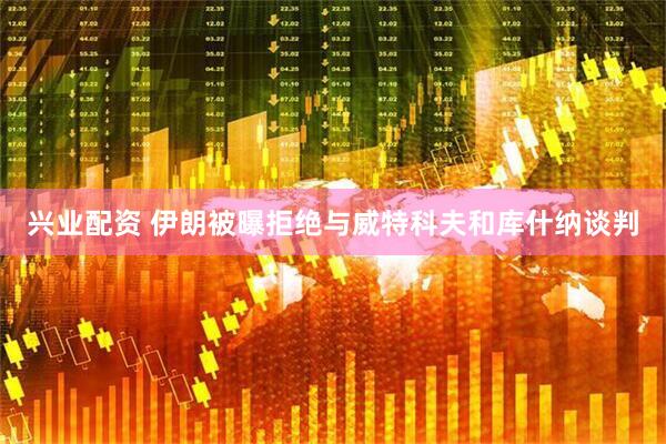 兴业配资 伊朗被曝拒绝与威特科夫和库什纳谈判