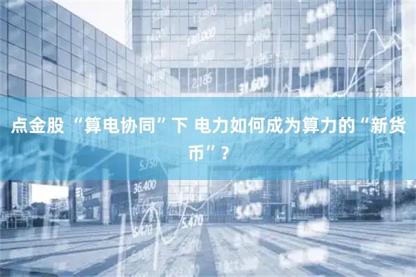 点金股 “算电协同”下 电力如何成为算力的“新货币”？