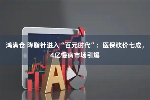 鸿满仓 降脂针进入“百元时代”：医保砍价七成，4亿慢病市场引爆
