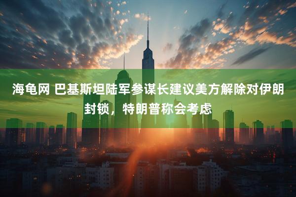 海龟网 巴基斯坦陆军参谋长建议美方解除对伊朗封锁，特朗普称会考虑